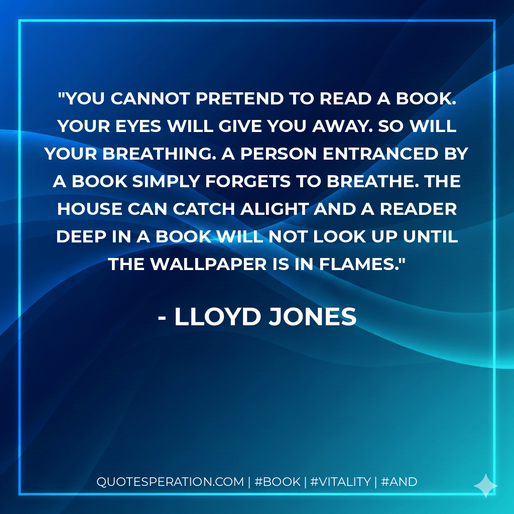 You cannot pretend to read a book. Your eyes will give you away. So will your breathing. A person entranced by a book simply forgets to breathe. The house can catch alight and a reader deep in a book will not look up until the wallpaper is in flames. - Lloyd Jones