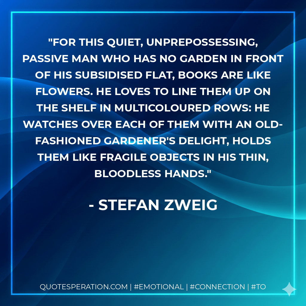 For this quiet, unprepossessing, passive man who has no garden in front of his subsidised flat, books are like flowers. He loves to line them up on the shelf in multicoloured rows: he watches over each of them with an old-fashioned gardener's delight, holds them like fragile objects in his thin, bloodless hands. - Stefan Zweig