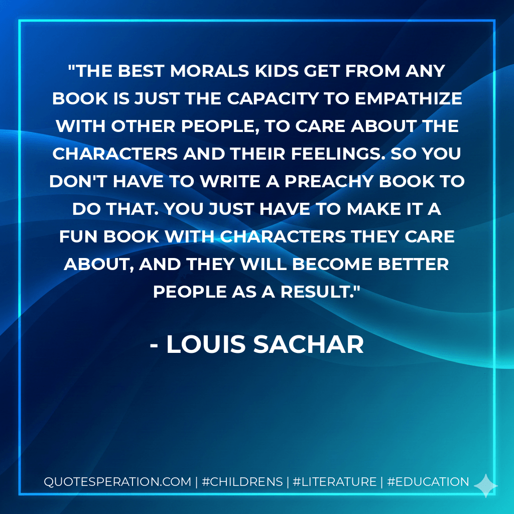 The best morals kids get from any book is just the capacity to empathize with other people, to care about the characters and their feelings. So you don't have to write a preachy book to do that. You just have to make it a fun book with characters they care about, and they will become better people as a result. - Louis Sachar