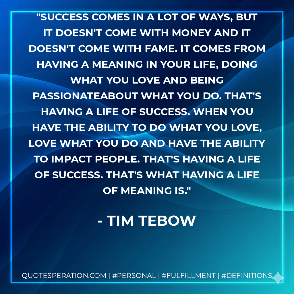 Success comes in a lot of ways, but it doesn't come with money and it doesn't come with fame. It comes from having a meaning in your life, doing what you love and being passionateabout what you do. That's having a life of success. When you have the ability to do what you love, love what you do and have the ability to impact people. That's having a life of success. That's what having a life of meaning is. - Tim Tebow