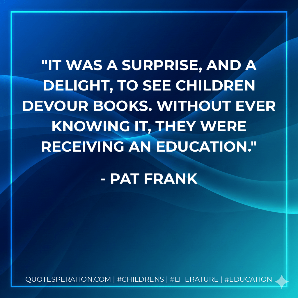 It was a surprise, and a delight, to see children devour books. Without ever knowing it, they were receiving an education. - Pat Frank