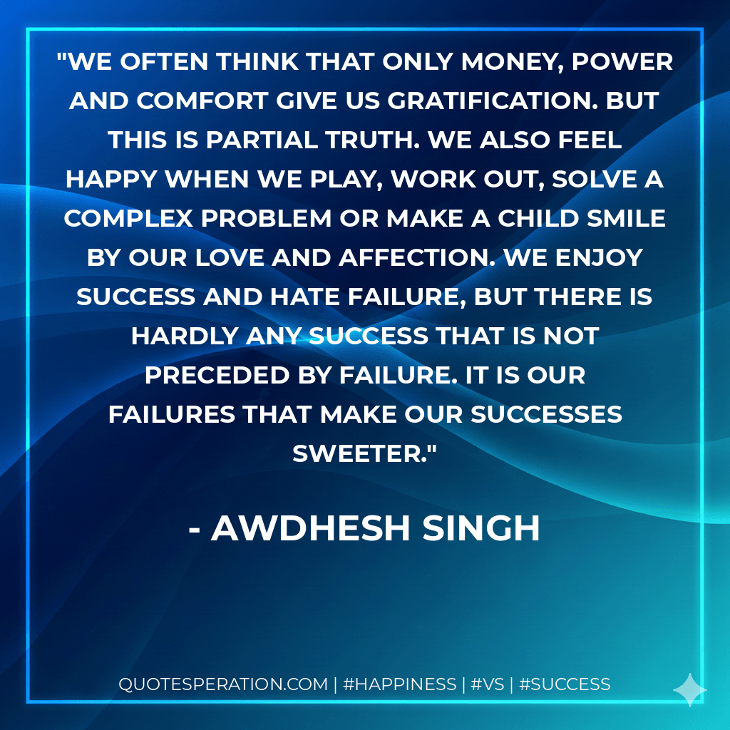 We often think that only money, power and comfort give us gratification. But this is partial truth. We also feel happy when we play, work out, solve a complex problem or make a child smile by our love and affection. We enjoy success and hate failure, but there is hardly any success that is not preceded by failure. It is our failures that make our successes sweeter. - Awdhesh Singh