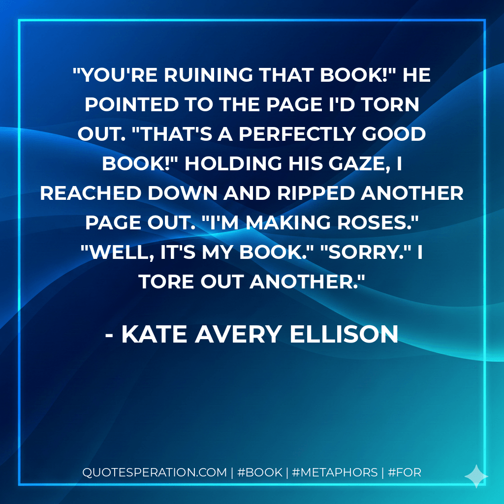 You're ruining that book!" He pointed to the page I'd torn out. "That's a perfectly good book!" Holding his gaze, I reached down and ripped another page out. "I'm making roses." "Well, it's my book." "Sorry." I tore out another.
