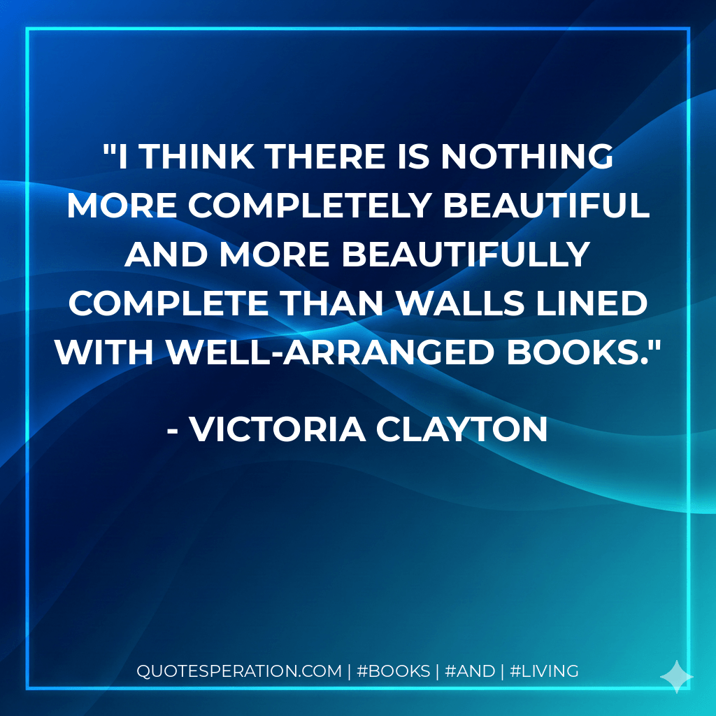 I think there is nothing more completely beautiful and more beautifully complete than walls lined with well-arranged books. - Victoria Clayton