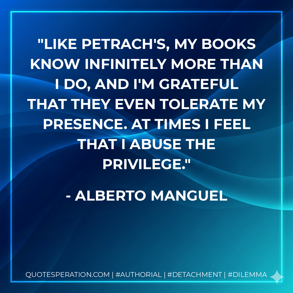 Like Petrach's, my books know infinitely more than I do, and I'm grateful that they even tolerate my presence. At times I feel that I abuse the privilege. - Alberto Manguel