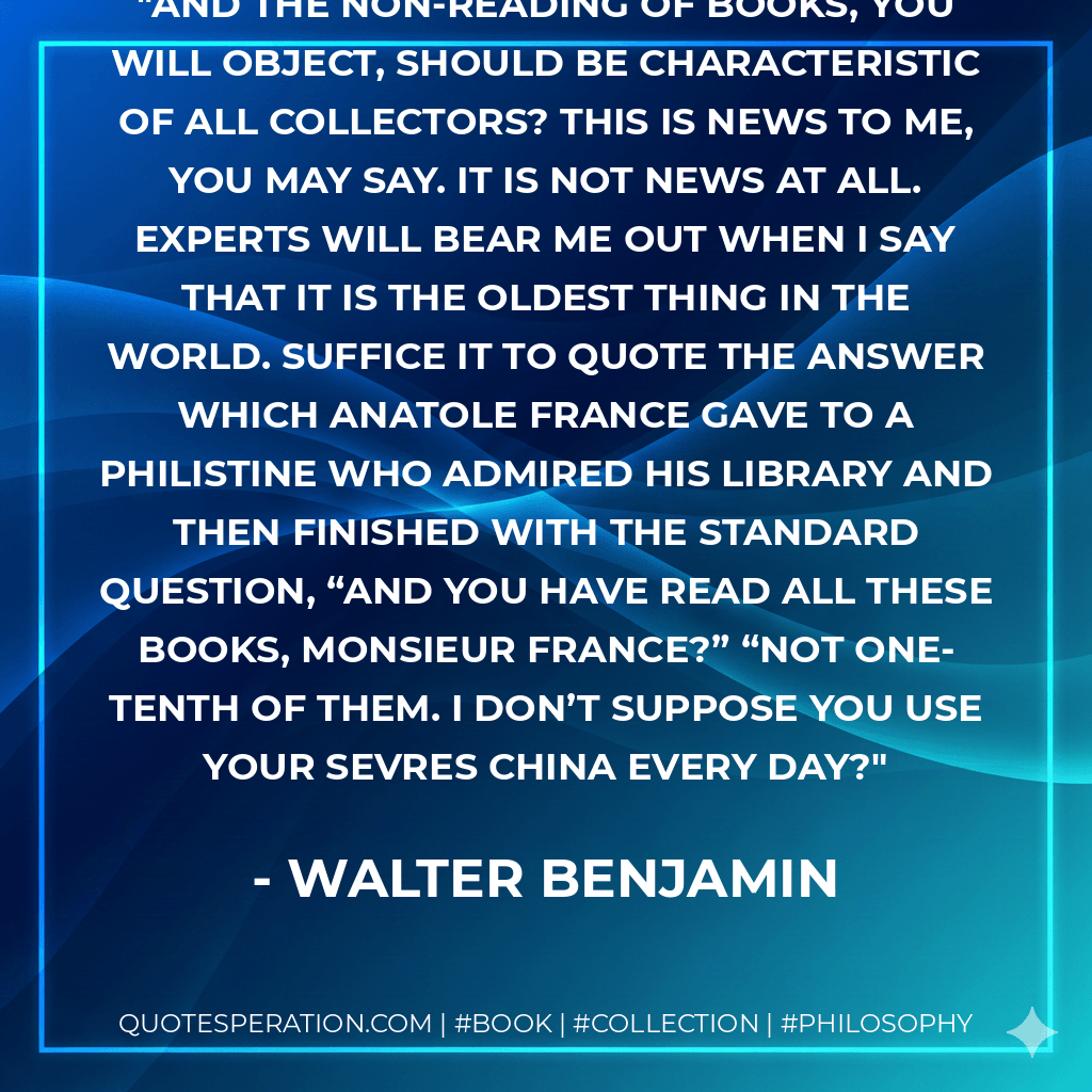And the non-reading of books, you will object, should be characteristic of all collectors? This is news to me, you may say. It is not news at all. experts will bear me out when I say that it is the oldest thing in the world. Suffice it to quote the answer which Anatole France gave to a philistine who admired his library and then finished with the standard question, “And you have read all these books, Monsieur France?” “Not one-tenth of them. I don’t suppose you use your Sevres china every day? - Walter Benjamin