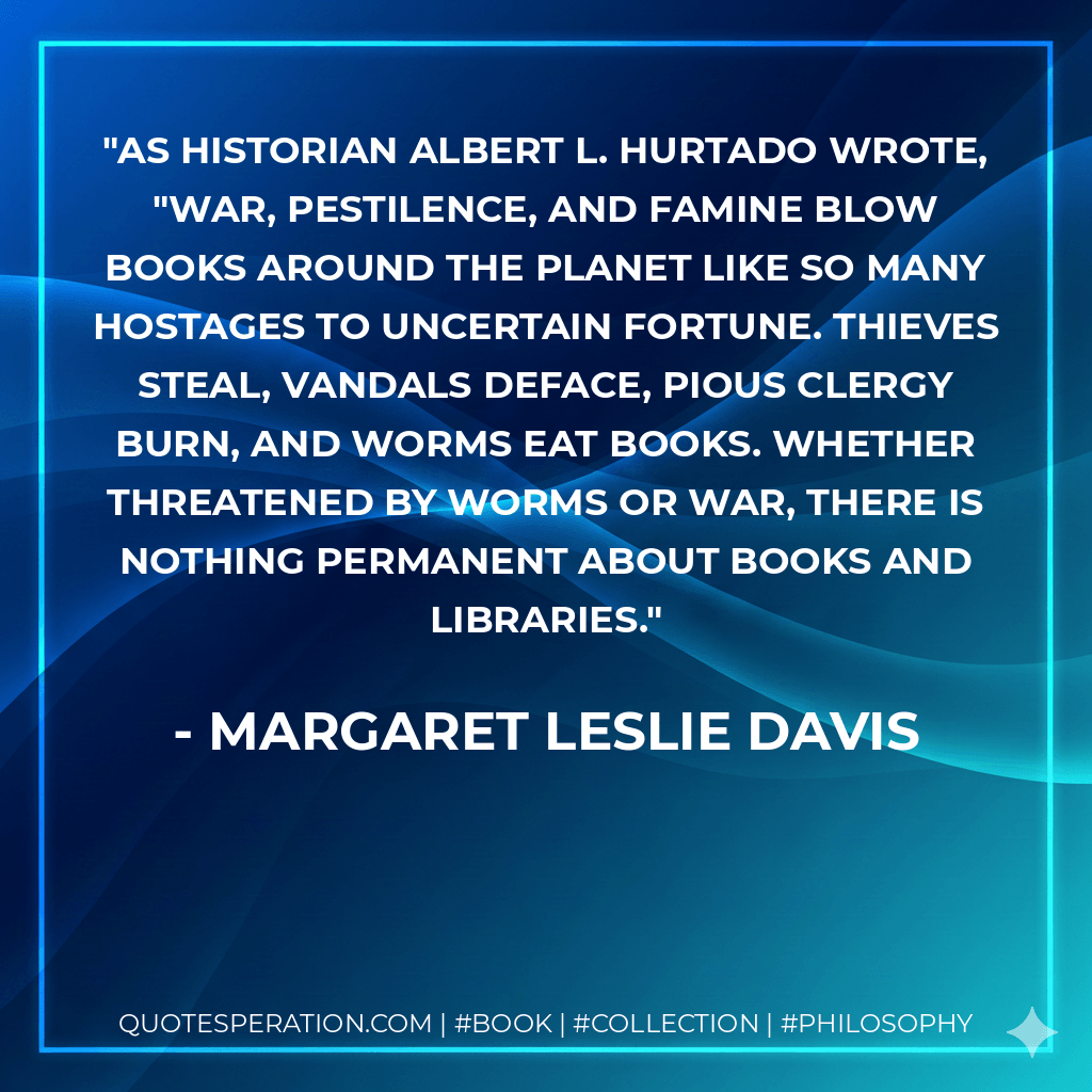 As historian Albert L. Hurtado wrote, "War, pestilence, and famine blow books around the planet like so many hostages to uncertain fortune. Thieves steal, vandals deface, pious clergy burn, and worms eat books. Whether threatened by worms or war, there is nothing permanent about books and libraries. - Margaret Leslie Davis