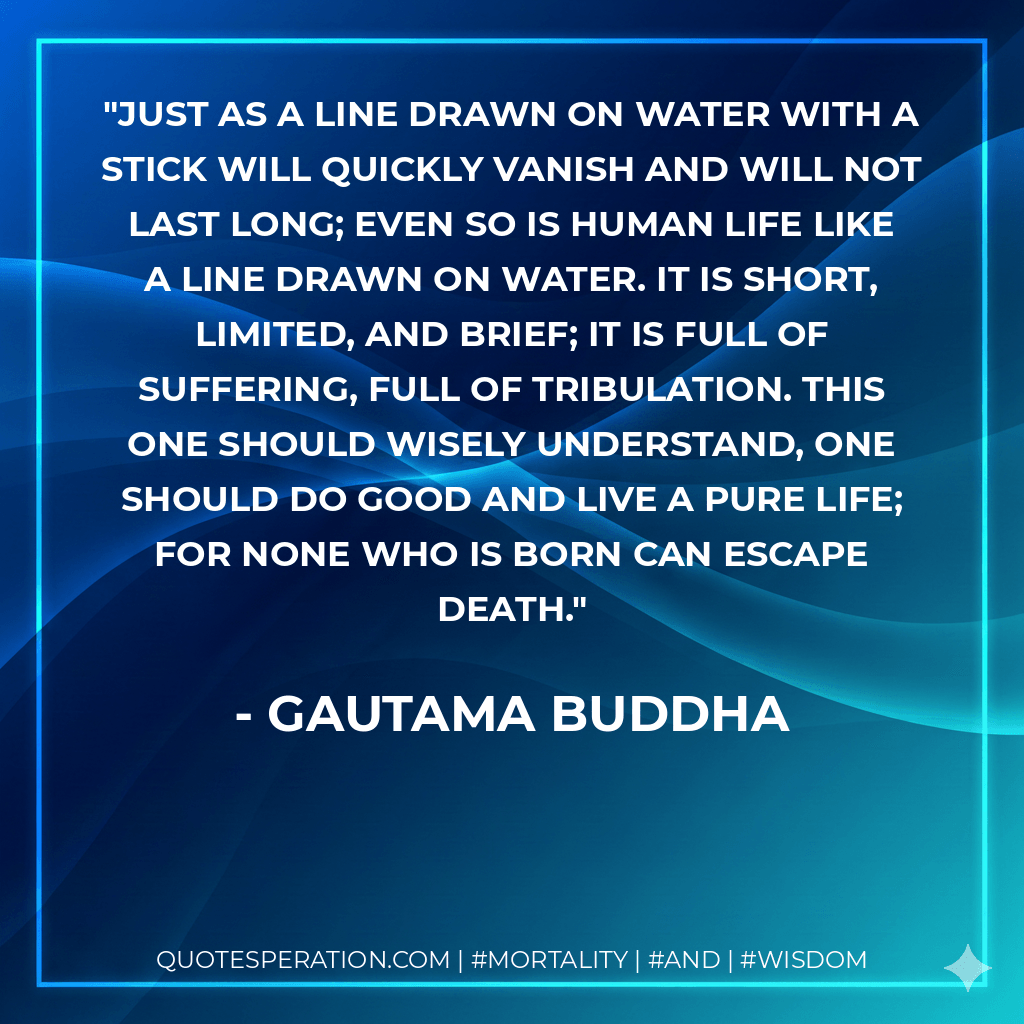 Just as a line drawn on water with a stick will quickly vanish and will not last long; even so is human life like a line drawn on water. It is short, limited, and brief; it is full of suffering, full of tribulation. This one should wisely understand, one should do good and live a pure life; for none who is born can escape death. - Gautama Buddha