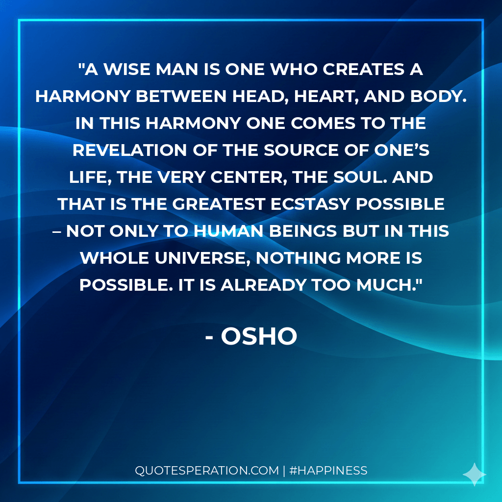 A wise man is one who creates a harmony between head, heart, and body. In this harmony one comes to the revelation of the source of one’s life, the very center, the soul. And that is the greatest ecstasy possible – not only to human beings but in this whole universe, nothing more is possible. It is already too much.