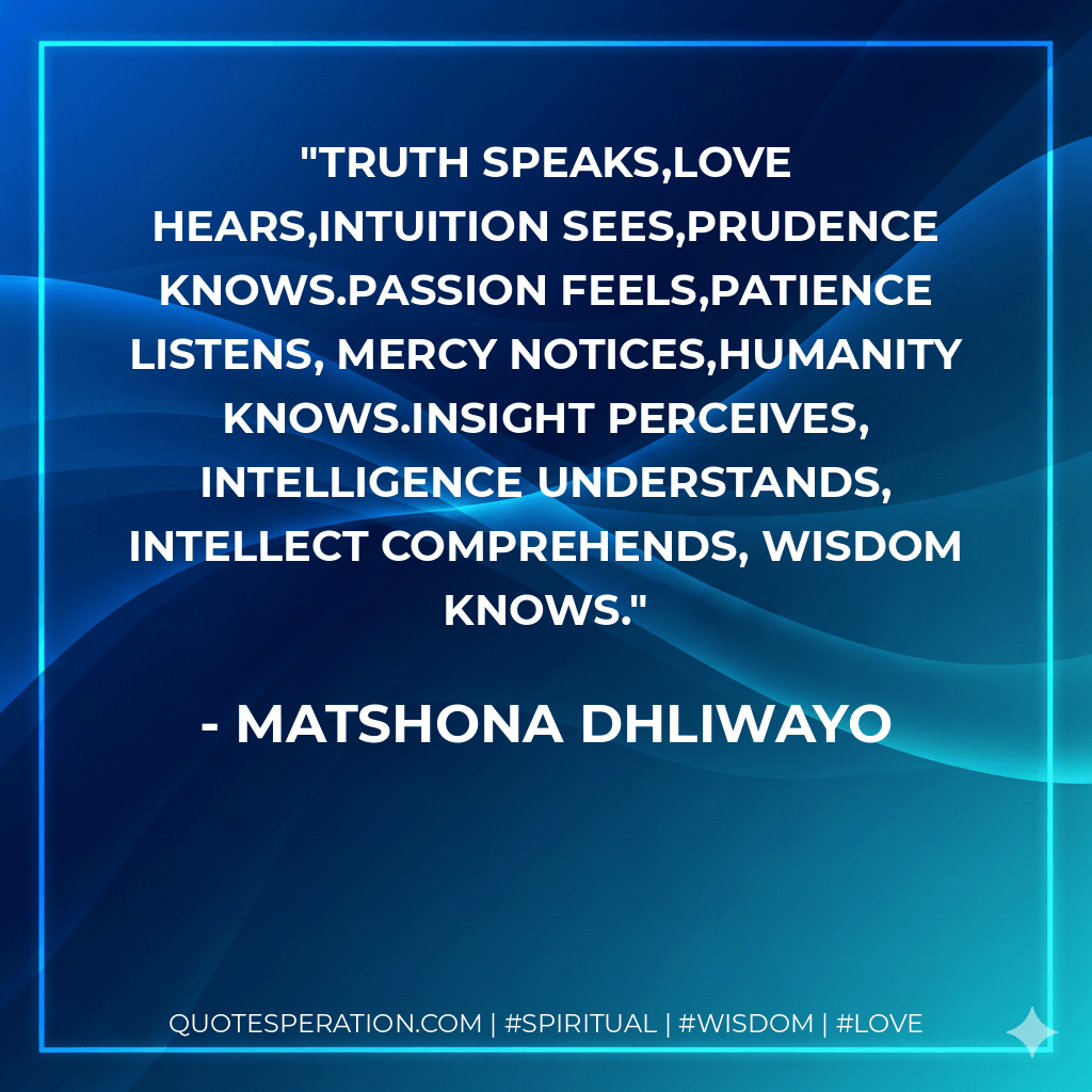 Truth speaks,love hears,intuition sees,prudence knows.Passion feels,patience listens, mercy notices,humanity knows.Insight perceives, intelligence understands, intellect comprehends, wisdom knows. - Matshona Dhliwayo