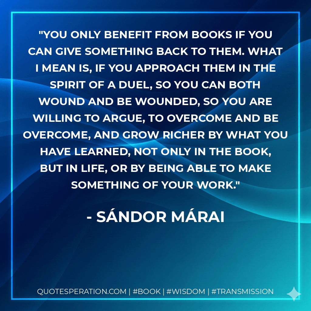 You only benefit from books if you can give something back to them. What I mean is, if you approach them in the spirit of a duel, so you can both wound and be wounded, so you are willing to argue, to overcome and be overcome, and grow richer by what you have learned, not only in the book, but in life, or by being able to make something of your work. - Sándor Márai