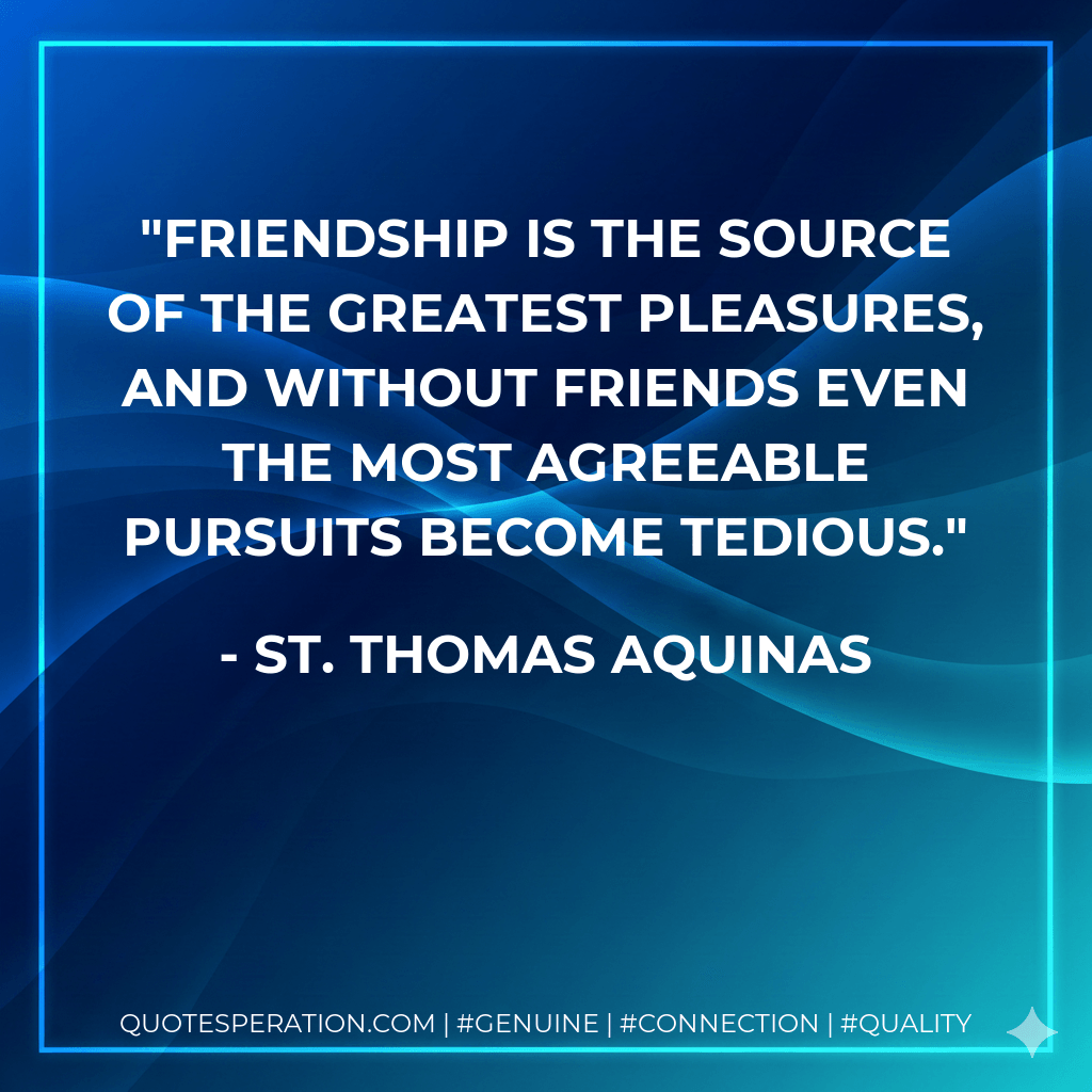 Friendship is the source of the greatest pleasures, and without friends even the most agreeable pursuits become tedious. - St. Thomas Aquinas
