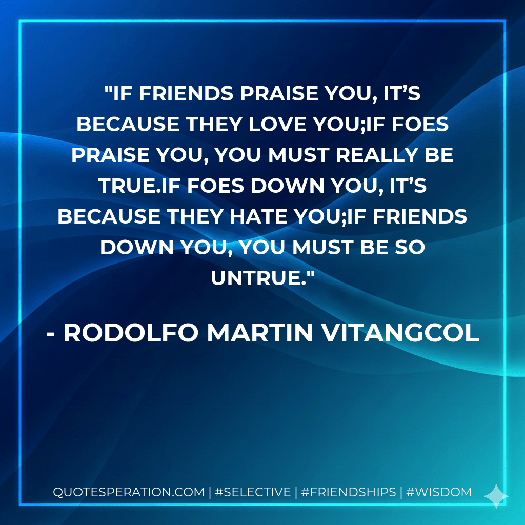 If friends praise you, it’s because they love you;if foes praise you, you must really be true.If foes down you, it’s because they hate you;if friends down you, you must be so untrue. - Rodolfo Martin Vitangcol