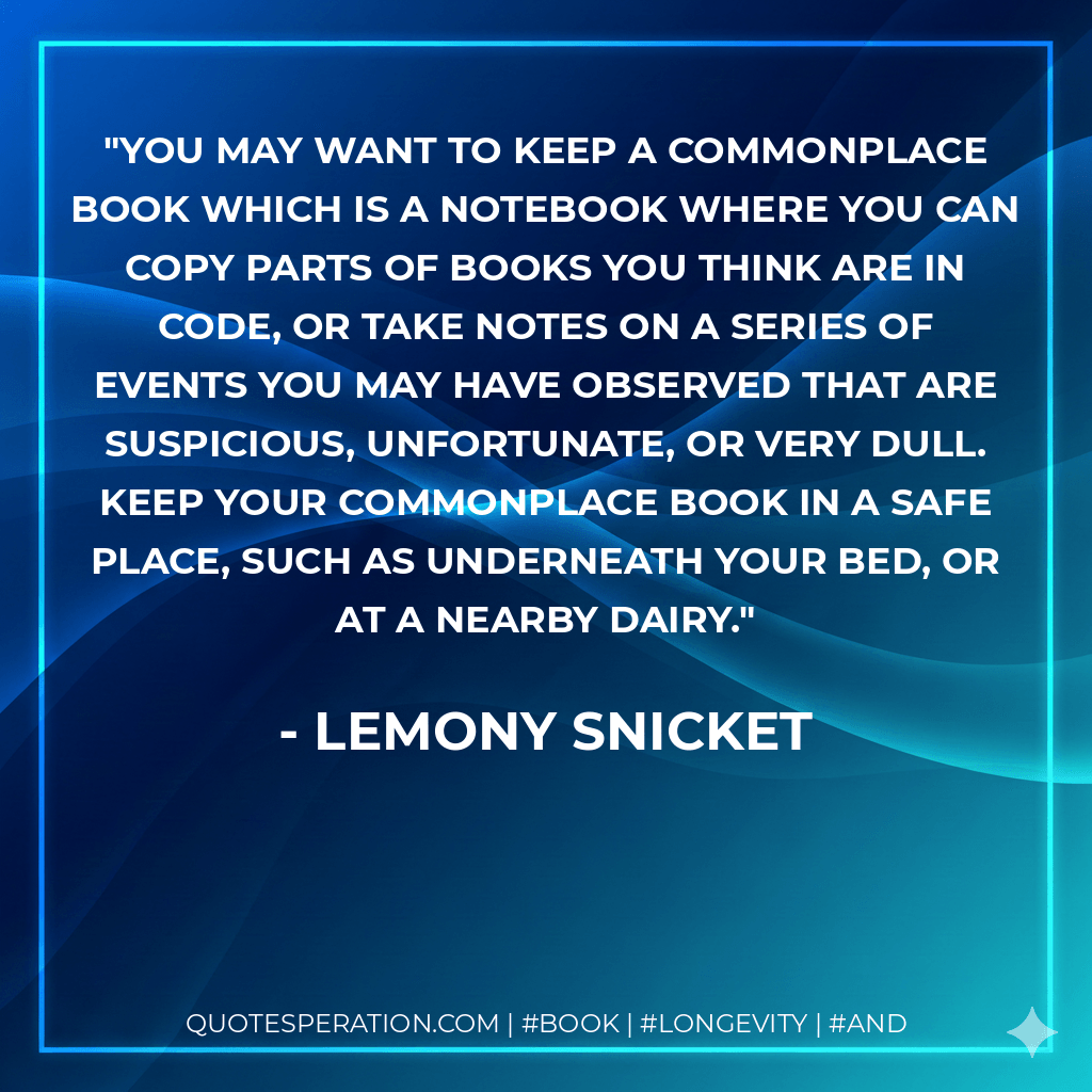 You may want to keep a commonplace book which is a notebook where you can copy parts of books you think are in code, or take notes on a series of events you may have observed that are suspicious, unfortunate, or very dull. Keep your commonplace book in a safe place, such as underneath your bed, or at a nearby dairy. - Lemony Snicket