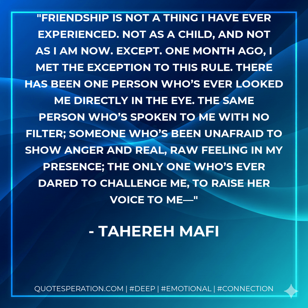 Friendship is not a thing I have ever experienced. Not as a child, and not as I am now. Except. One month ago, I met the exception to this rule. There has been one person who’s ever looked me directly in the eye. The same person who’s spoken to me with no filter; someone who’s been unafraid to show anger and real, raw feeling in my presence; the only one who’s ever dared to challenge me, to raise her voice to me—