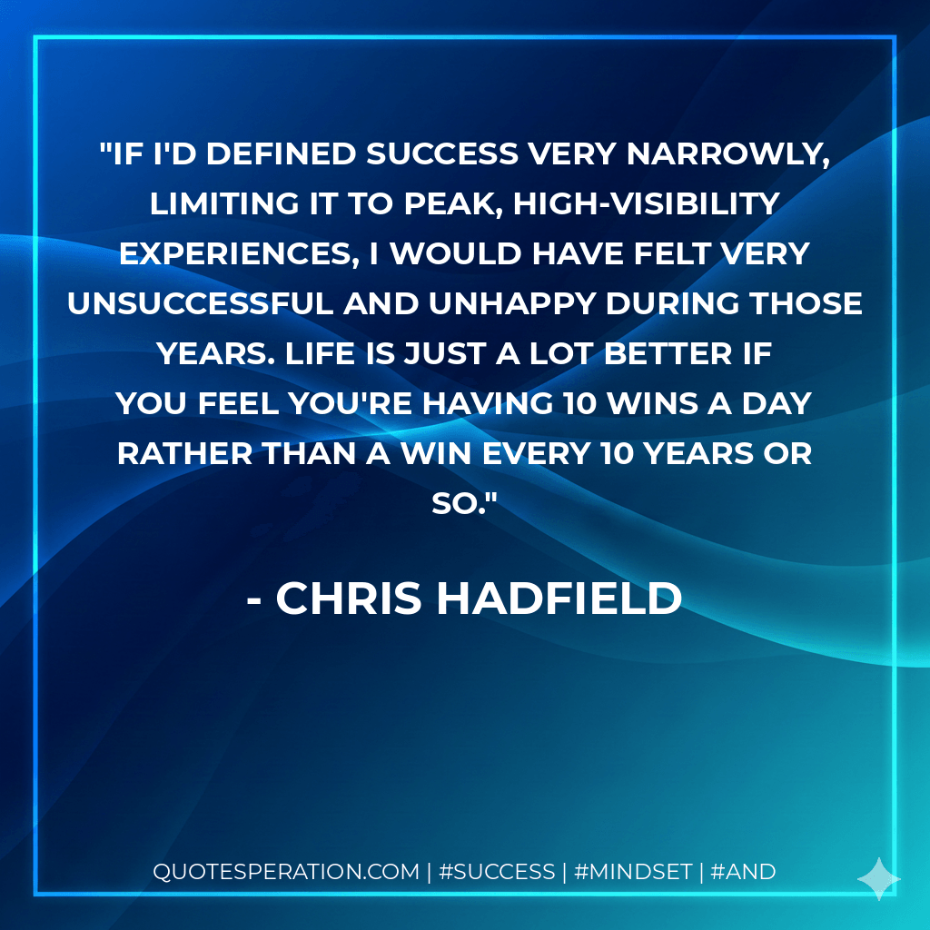 If I'd defined success very narrowly, limiting it to peak, high-visibility experiences, I would have felt very unsuccessful and unhappy during those years. Life is just a lot better if you feel you're having 10 wins a day rather than a win every 10 years or so. - Chris Hadfield