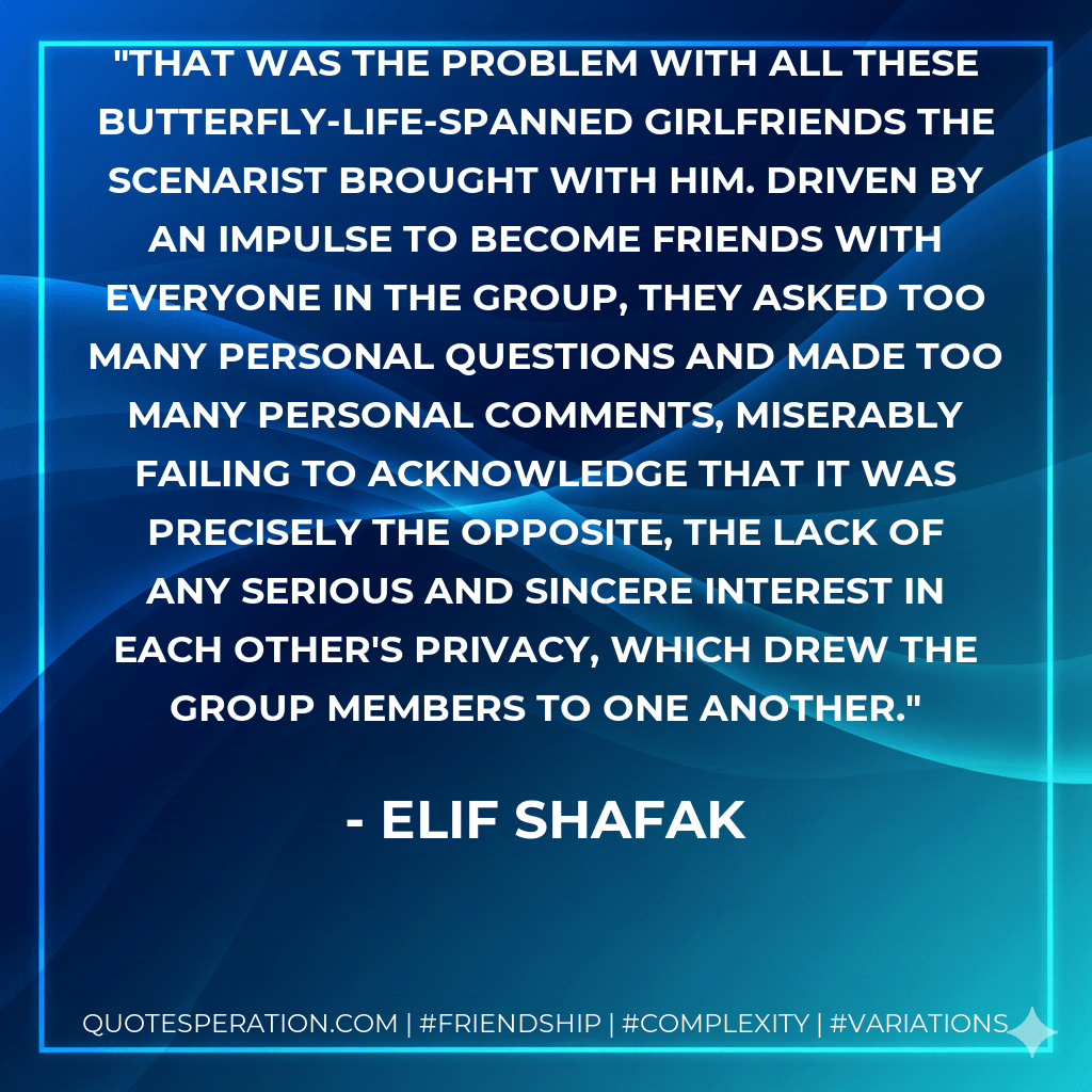 That was the problem with all these butterfly-life-spanned girlfriends the scenarist brought with him. Driven by an impulse to become friends with everyone in the group, they asked too many personal questions and made too many personal comments, miserably failing to acknowledge that it was precisely the opposite, the lack of any serious and sincere interest in each other's privacy, which drew the group members to one another. - Elif Shafak
