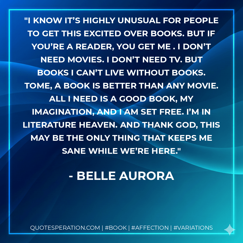 I know it’s highly unusual for people to get this excited over books. But if you’re a reader, you get me . I don’t need movies. I don’t need TV. But books I can’t live without books. Tome, a book is better than any movie. All I need is a good book, my imagination, and I am set free. I’m in literature heaven. And thank God, this may be the only thing that keeps me sane while we’re here.