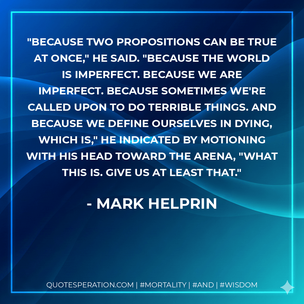 Because two propositions can be true at once," he said. "Because the world is imperfect. Because we are imperfect. Because sometimes we're called upon to do terrible things. And because we define ourselves in dying, which is," he indicated by motioning with his head toward the arena, "what this is. Give us at least that. - Mark Helprin