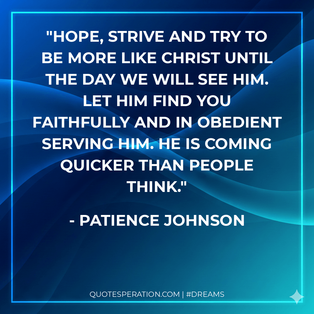 Hope, strive and try to be more like Christ until the day we will see Him. Let Him find you faithfully and in obedient serving Him. He is coming quicker than people think.