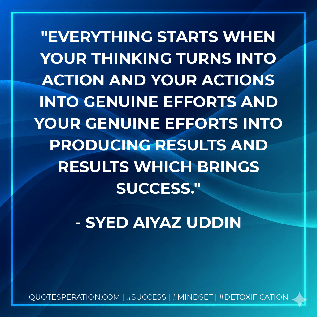 Everything starts when your thinking turns into action and your actions into genuine efforts and your genuine efforts into producing results and results which brings success. - Syed Aiyaz Uddin