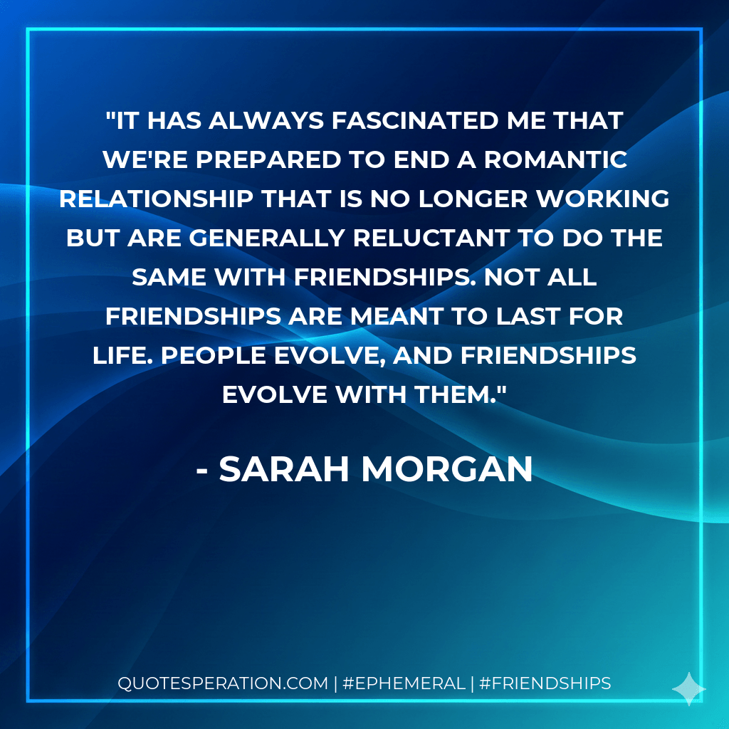 It has always fascinated me that we're prepared to end a romantic relationship that is no longer working but are generally reluctant to do the same with friendships. Not all friendships are meant to last for life. People evolve, and friendships evolve with them. - Sarah Morgan