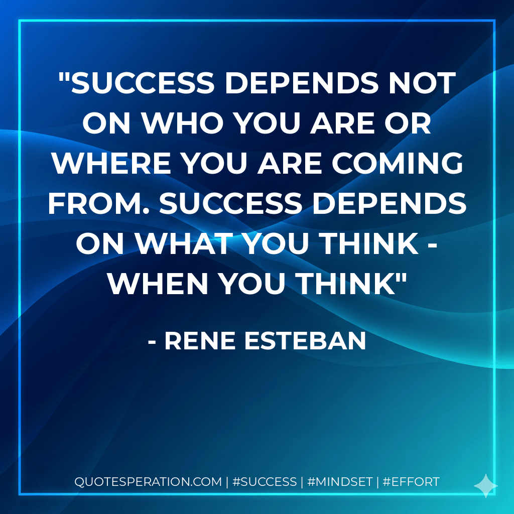 Success depends not on who you are or where you are coming from. Success depends on what you think - when you think - Rene Esteban