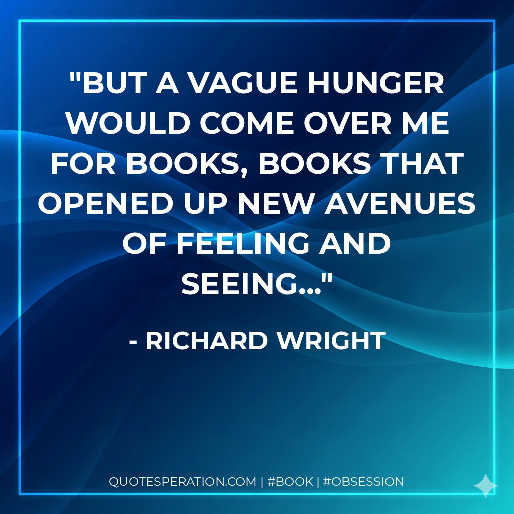 But a vague hunger would come over me for books, books that opened up new avenues of feeling and seeing... - Richard Wright