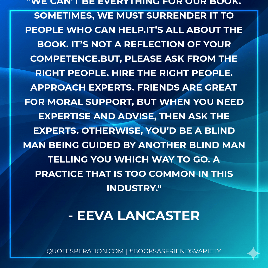 We can’t be everything for our book. Sometimes, we must surrender it to people who can help.It’s all about the book. It’s not a reflection of your competence.But, please ask from the right people. Hire the right people. Approach experts. Friends are great for moral support, but when you need expertise and advise, then ask the experts. Otherwise, you’d be a blind man being guided by another blind man telling you which way to go. A practice that is too common in this industry. - Eeva Lancaster