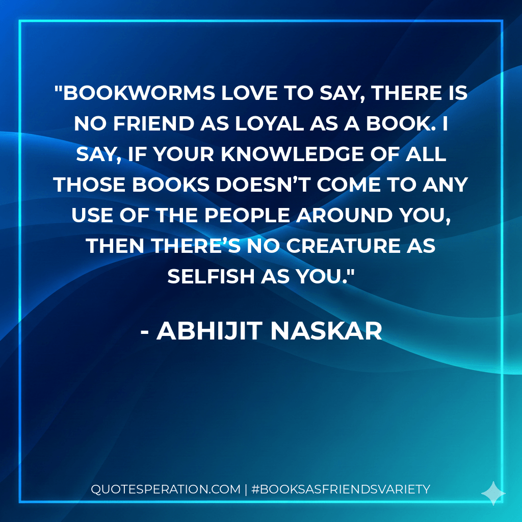 Bookworms love to say, there is no friend as loyal as a book. I say, if your knowledge of all those books doesn’t come to any use of the people around you, then there’s no creature as selfish as you. - Abhijit Naskar