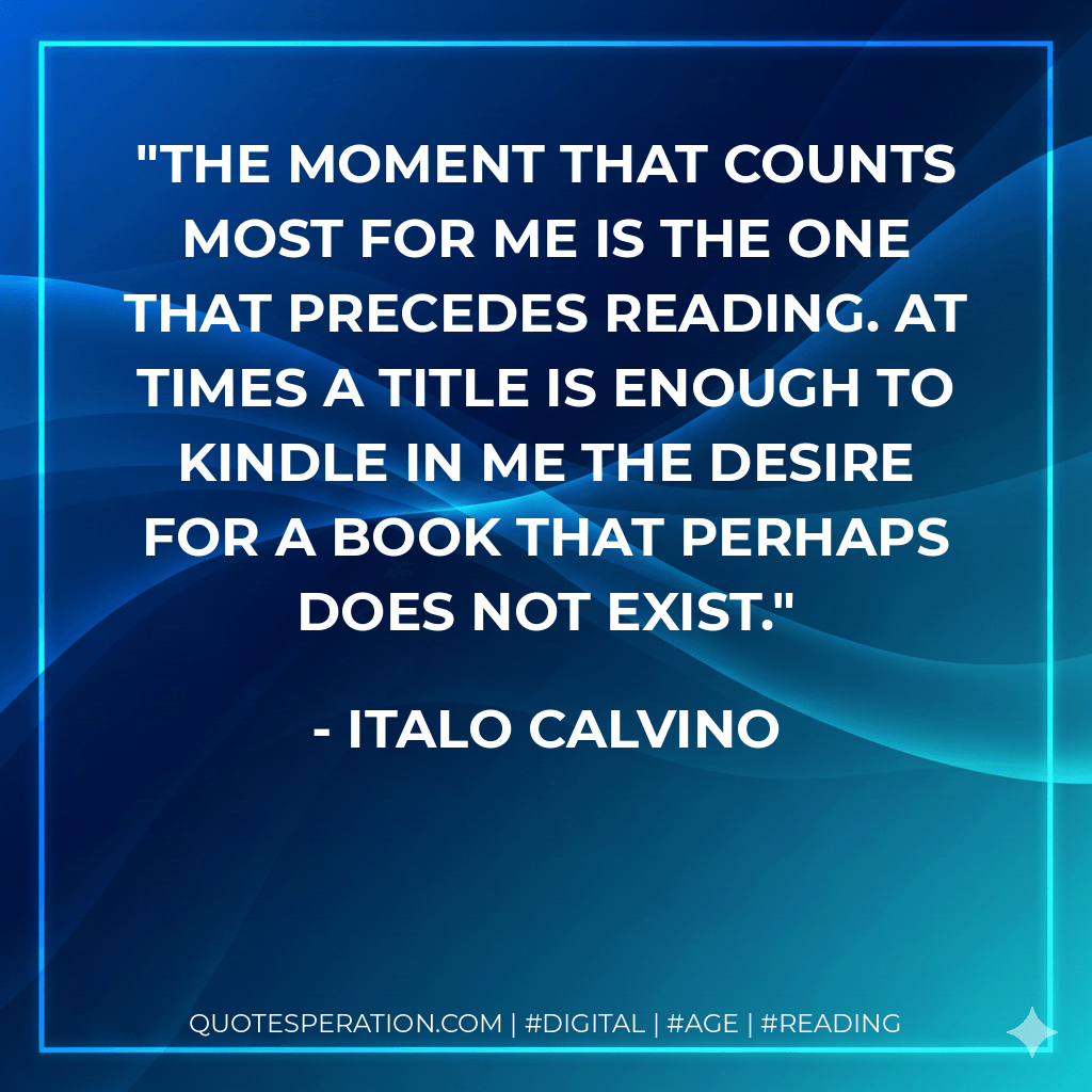 The moment that counts most for me is the one that precedes reading. At times a title is enough to kindle in me the desire for a book that perhaps does not exist. - Italo Calvino