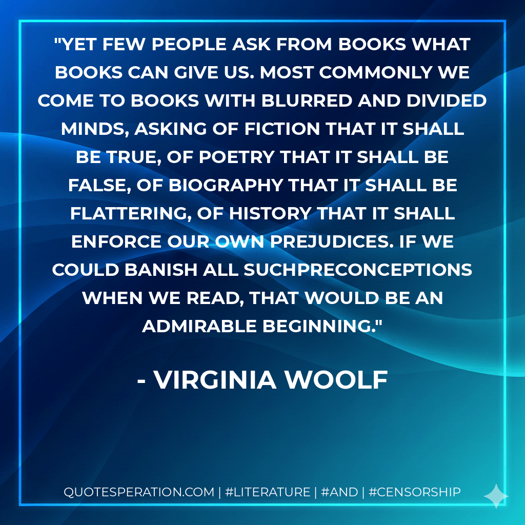 Yet few people ask from books what books can give us. Most commonly we come to books with blurred and divided minds, asking of fiction that it shall be true, of poetry that it shall be false, of biography that it shall be flattering, of history that it shall enforce our own prejudices. If we could banish all suchpreconceptions when we read, that would be an admirable beginning. - Virginia Woolf
