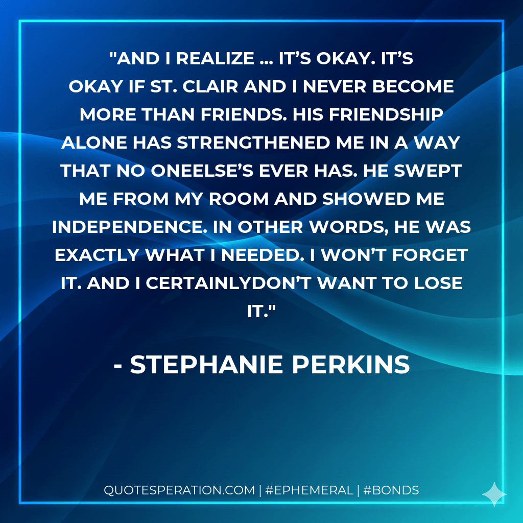 And I realize ... it’s okay. It’s okay if St. Clair and I never become more than friends. His friendship alone has strengthened me in a way that no oneelse’s ever has. He swept me from my room and showed me independence. In other words, he was exactly what I needed. I won’t forget it. And I certainlydon’t want to lose it. - Stephanie Perkins