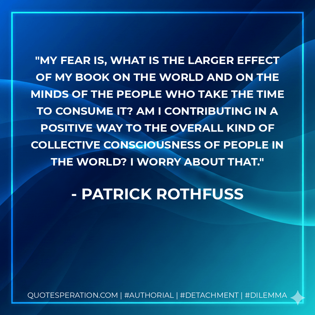 My fear is, what is the larger effect of my book on the world and on the minds of the people who take the time to consume it? Am I contributing in a positive way to the overall kind of collective consciousness of people in the world? I worry about that. - Patrick Rothfuss