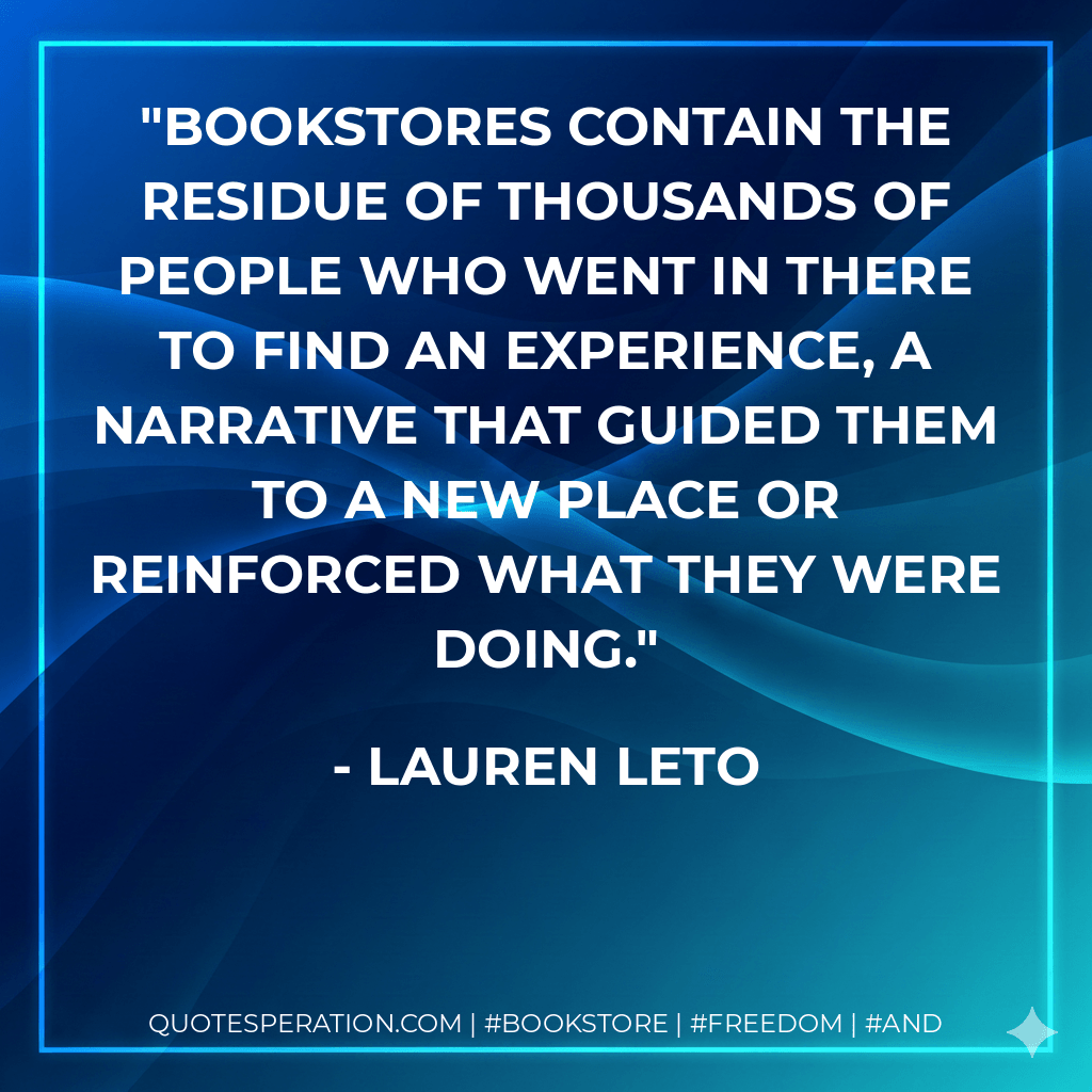 Bookstores contain the residue of thousands of people who went in there to find an experience, a narrative that guided them to a new place or reinforced what they were doing. - Lauren Leto