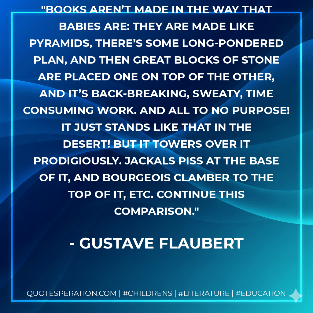 Books aren’t made in the way that babies are: they are made like pyramids, There’s some long-pondered plan, and then great blocks of stone are placed one on top of the other, and it’s back-breaking, sweaty, time consuming work. And all to no purpose! It just stands like that in the desert! But it towers over it prodigiously. Jackals piss at the base of it, and bourgeois clamber to the top of it, etc. Continue this comparison. - Gustave Flaubert