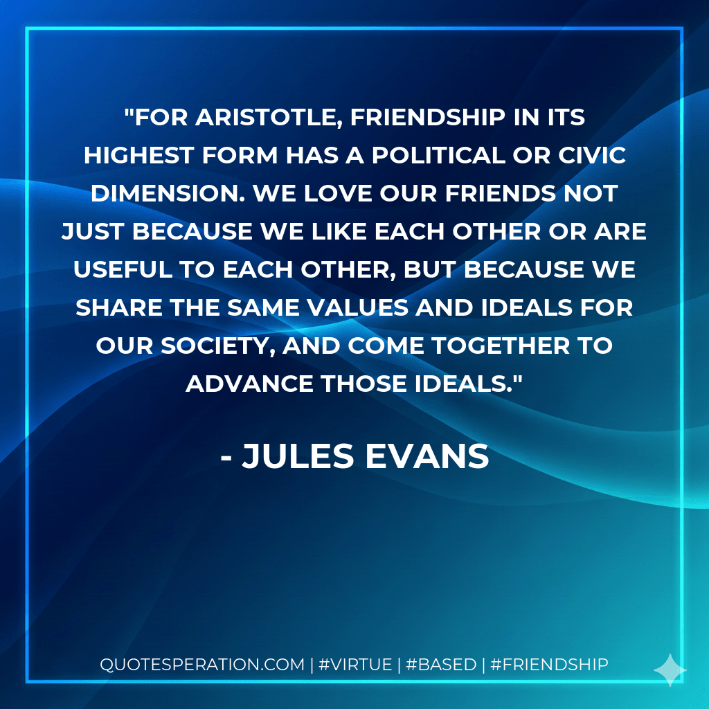 For Aristotle, friendship in its highest form has a political or civic dimension. We love our friends not just because we like each other or are useful to each other, but because we share the same values and ideals for our society, and come together to advance those ideals. - Jules Evans