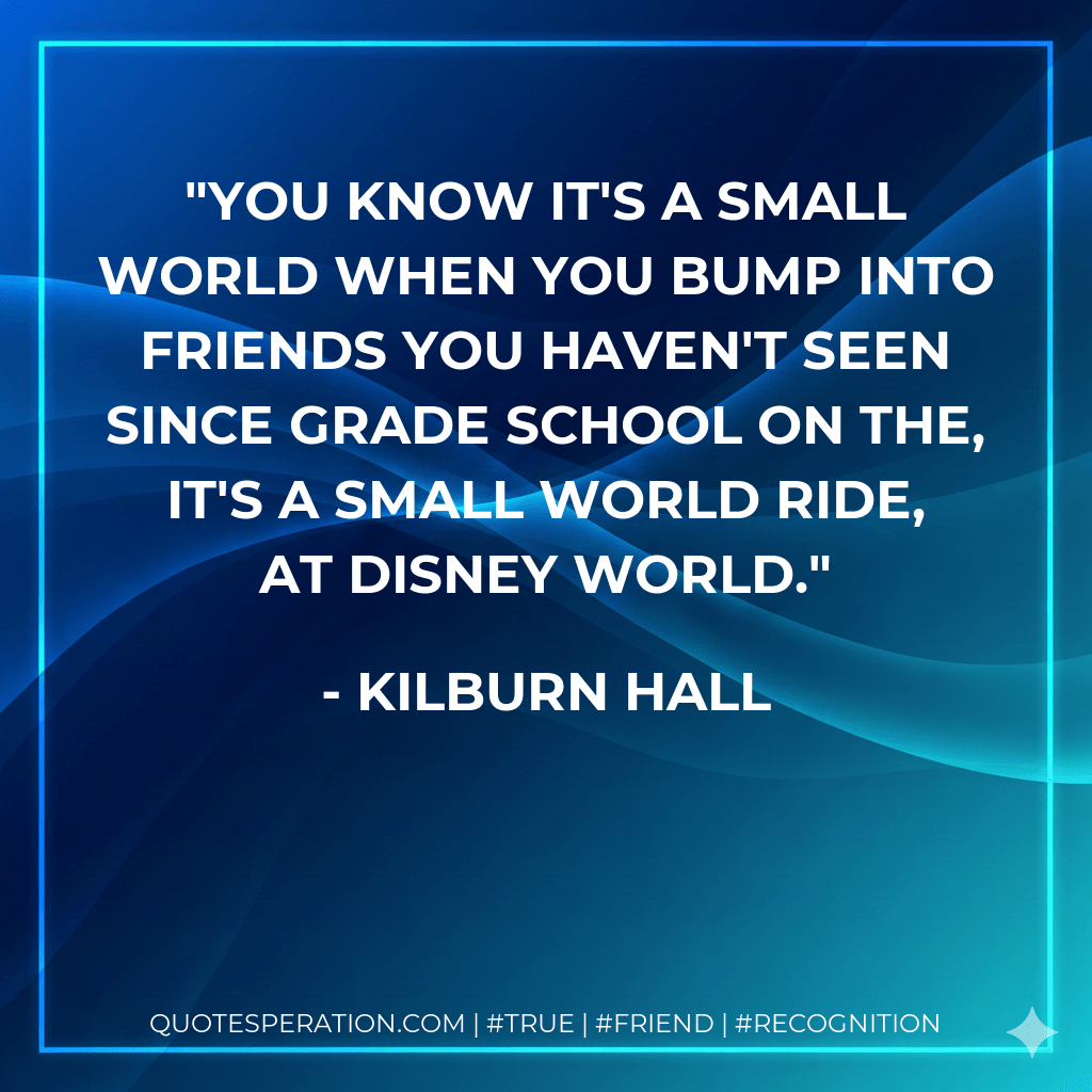 You know it's a small world when you bump into friends you haven't seen since grade school on the, It's A Small World Ride, at Disney World. - Kilburn Hall