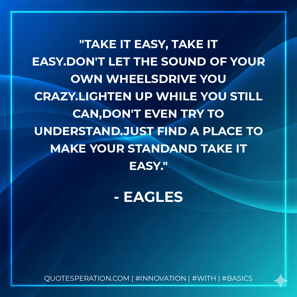 Take It easy, take it easy.Don't let the sound of your own wheelsdrive you crazy.Lighten up while you still can,don't even try to understand.Just find a place to make your standand take it easy. - Eagles