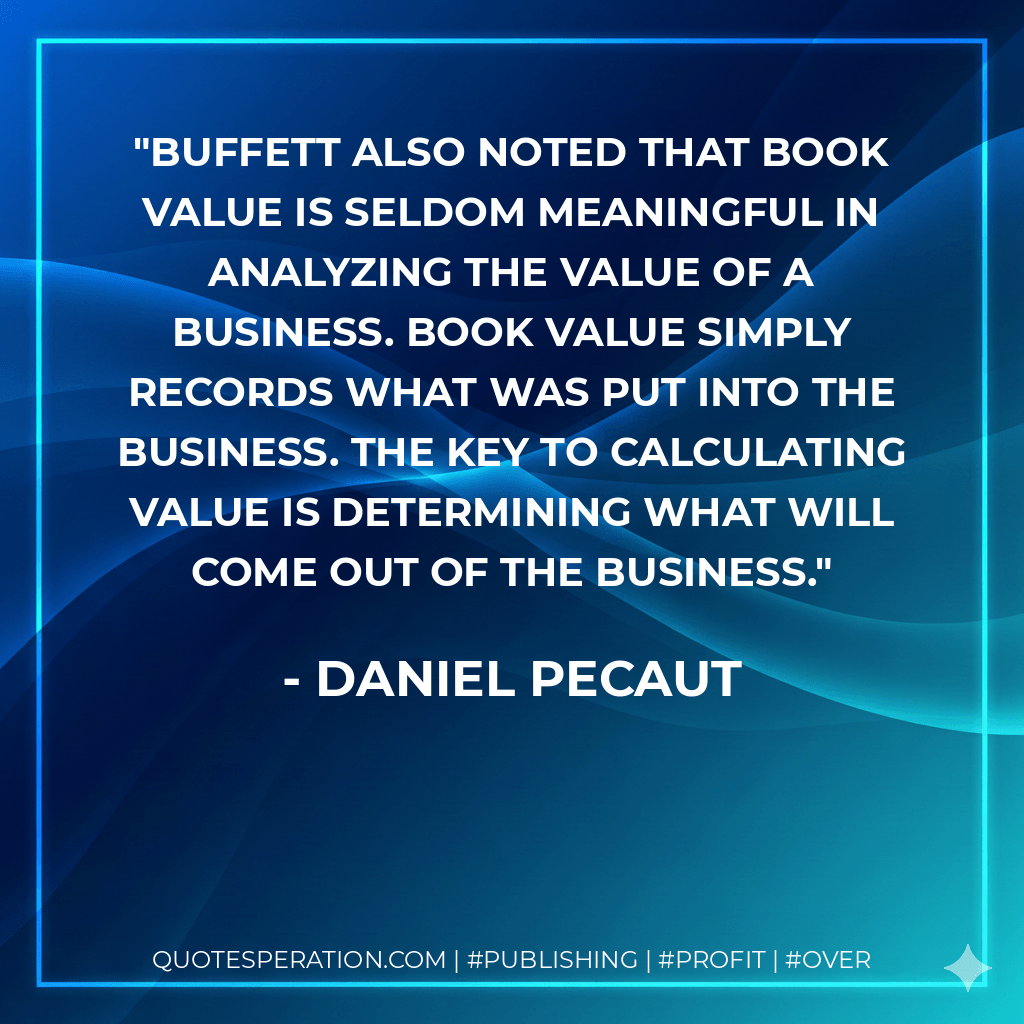 Buffett also noted that book value is seldom meaningful in analyzing the value of a business. Book value simply records what was put into the business. The key to calculating value is determining what will come out of the business. - Daniel Pecaut
