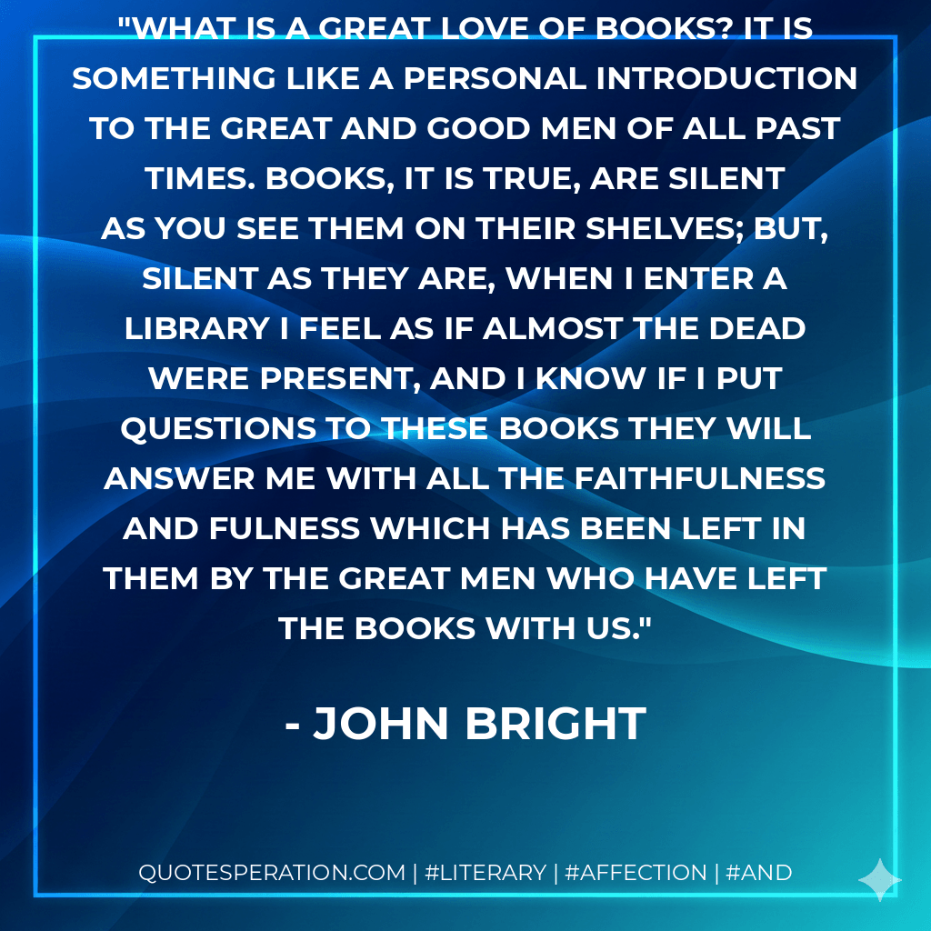 What is a great love of books? It is something like a personal introduction to the great and good men of all past times. Books, it is true, are silent as you see them on their shelves; but, silent as they are, when I enter a library I feel as if almost the dead were present, and I know if I put questions to these books they will answer me with all the faithfulness and fulness which has been left in them by the great men who have left the books with us.