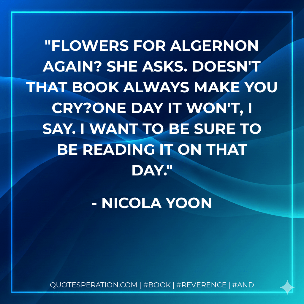 Flowers for Algernon again? she asks. Doesn't that book always make you cry?One day it won't, I say. I want to be sure to be reading it on that day.