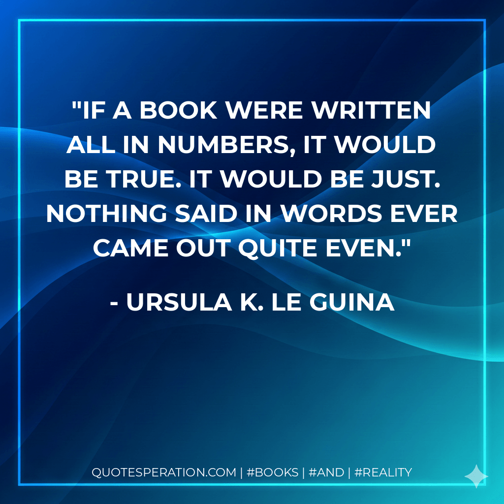 If a book were written all in numbers, it would be true. It would be just. Nothing said in words ever came out quite even. - Ursula K. Le Guina