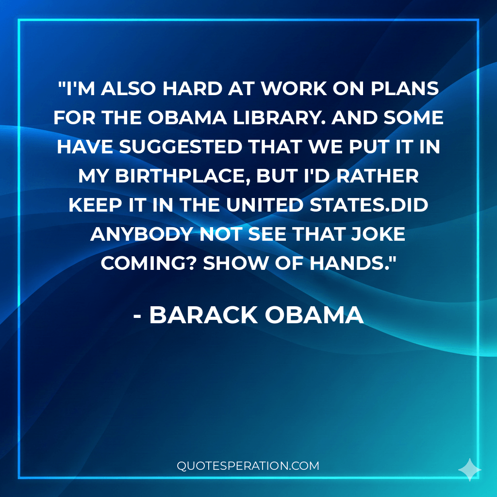 I'm also hard at work on plans for the Obama Library. And some have suggested that we put it in my birthplace, but I'd rather keep it in the United States.Did anybody not see that joke coming? Show of hands.