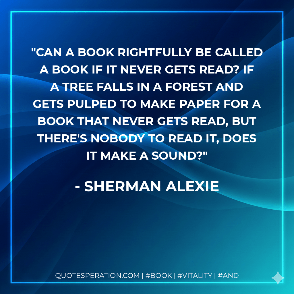 Can a book rightfully be called a book if it never gets read? If a tree falls in a forest and gets pulped to make paper for a book that never gets read, but there's nobody to read it, does it make a sound? - Sherman Alexie