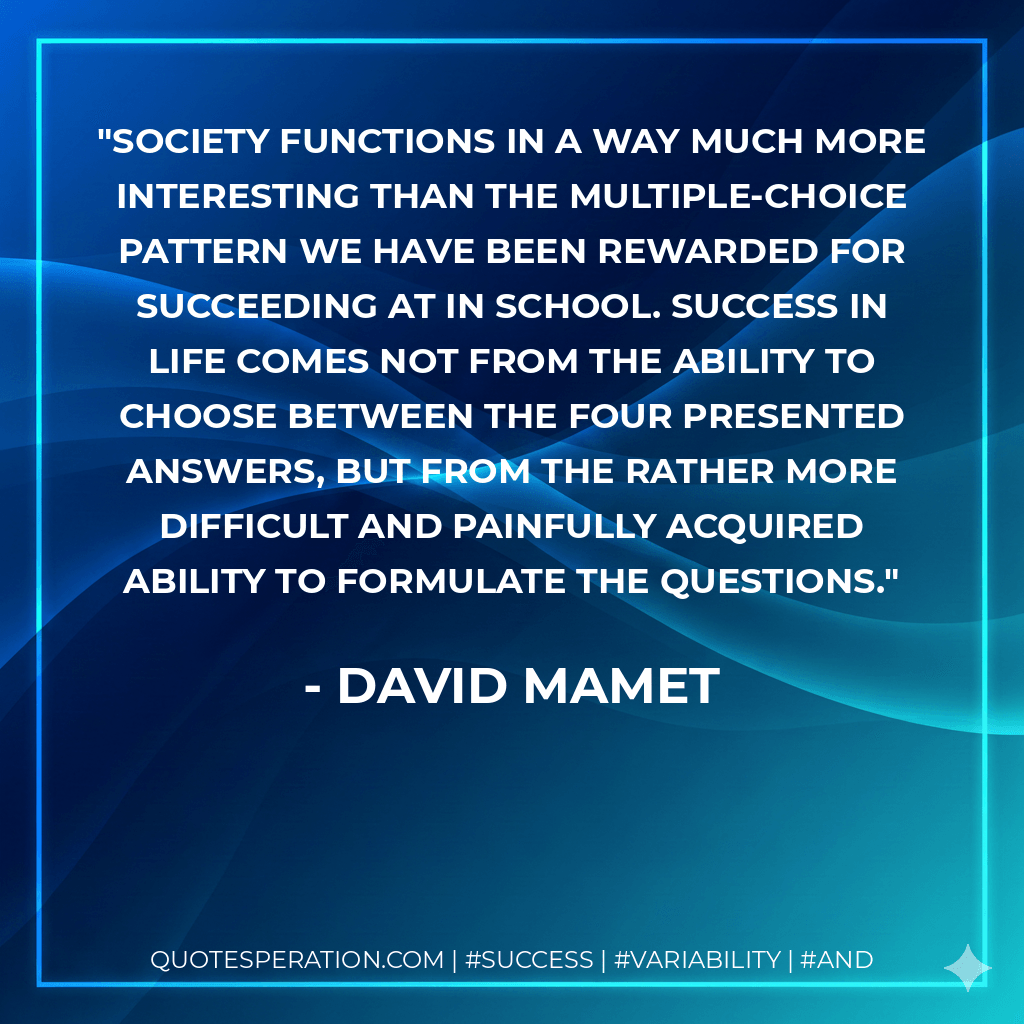 Society functions in a way much more interesting than the multiple-choice pattern we have been rewarded for succeeding at in school. Success in life comes not from the ability to choose between the four presented answers, but from the rather more difficult and painfully acquired ability to formulate the questions. - David Mamet