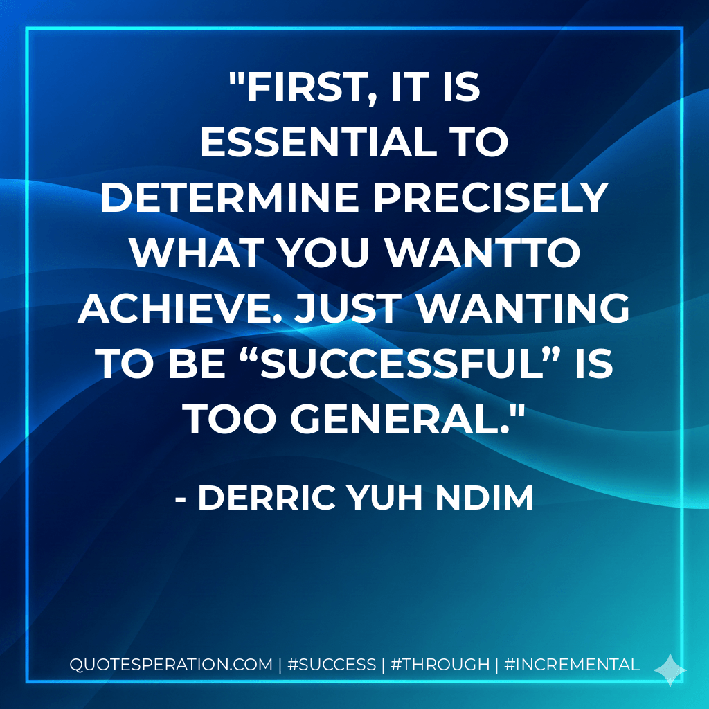 First, it is essential to determine precisely what you wantto achieve. Just wanting to be “successful” is too general. - Derric Yuh Ndim