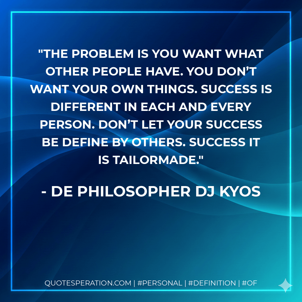 The problem is you want what other people have. You don’t want your own things. Success is different in each and every person. Don’t let your success be define by others. Success it is tailormade. - De philosopher DJ Kyos