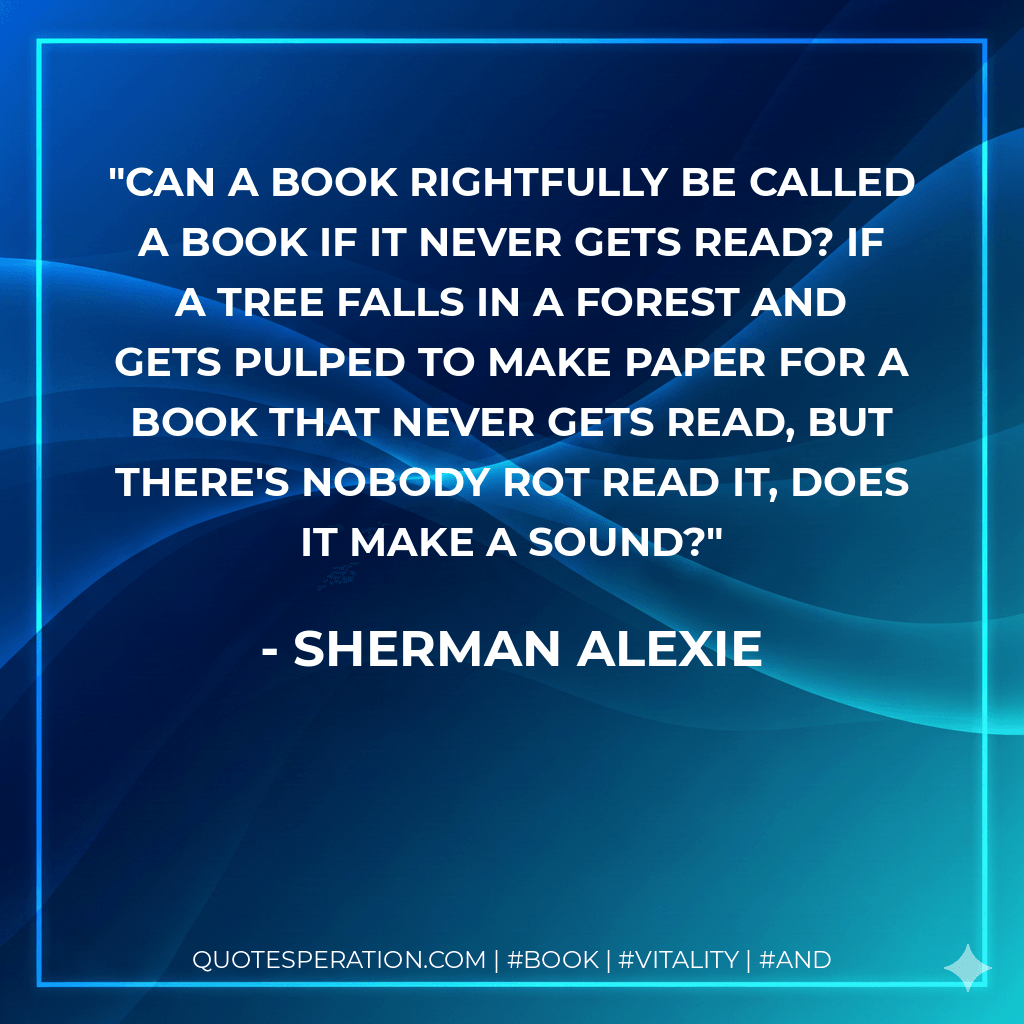 Can a book rightfully be called a book if it never gets read? If a tree falls in a forest and gets pulped to make paper for a book that never gets read, but there's nobody rot read it, does it make a sound? - Sherman Alexie