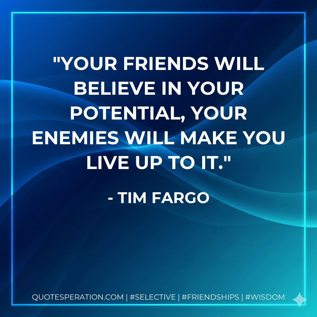 Your friends will believe in your potential, your enemies will make you live up to it. - Tim Fargo